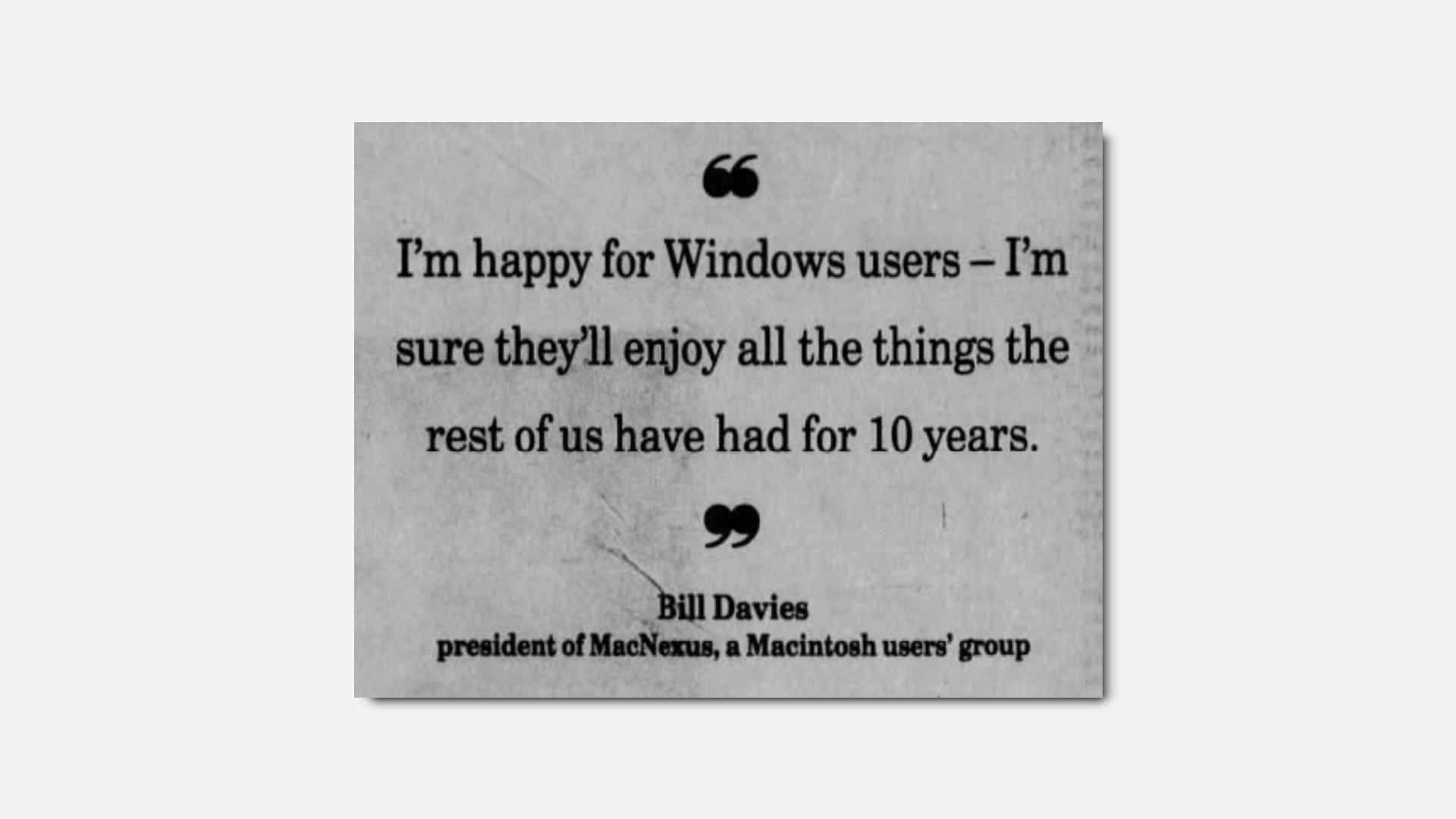 "I'm happy for Windows users - I'm sure they'll enjoy all the things the rest of us have had for 10 years" - Bill Davies, president of MaxNexus, a Macintosh users' group