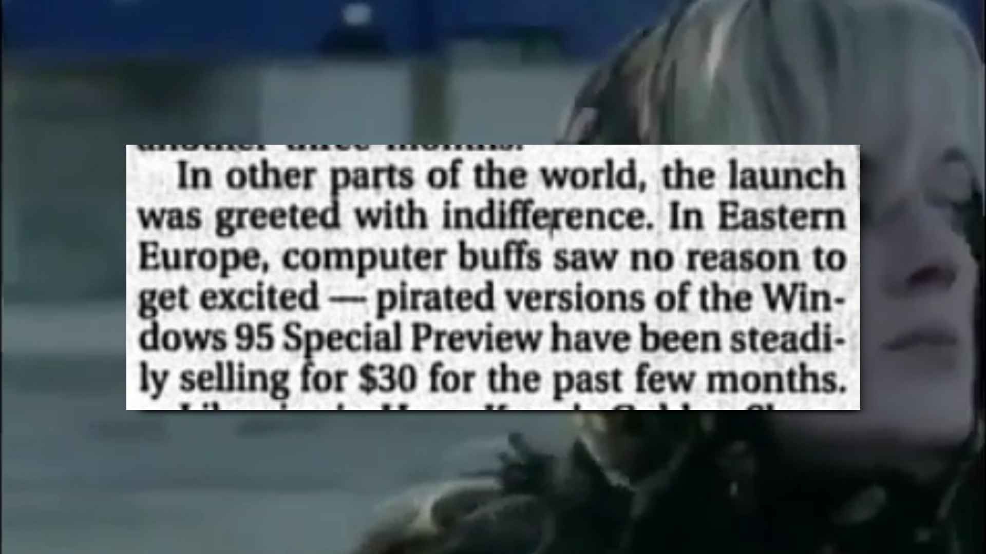 "In other parts of the world, the launch was greeted with indifference. In Eastern Europe, computer buffs saw no reason to get excited - pirated versions of Windows 95 Special Preview have been steadily selling for $30 the past few months."