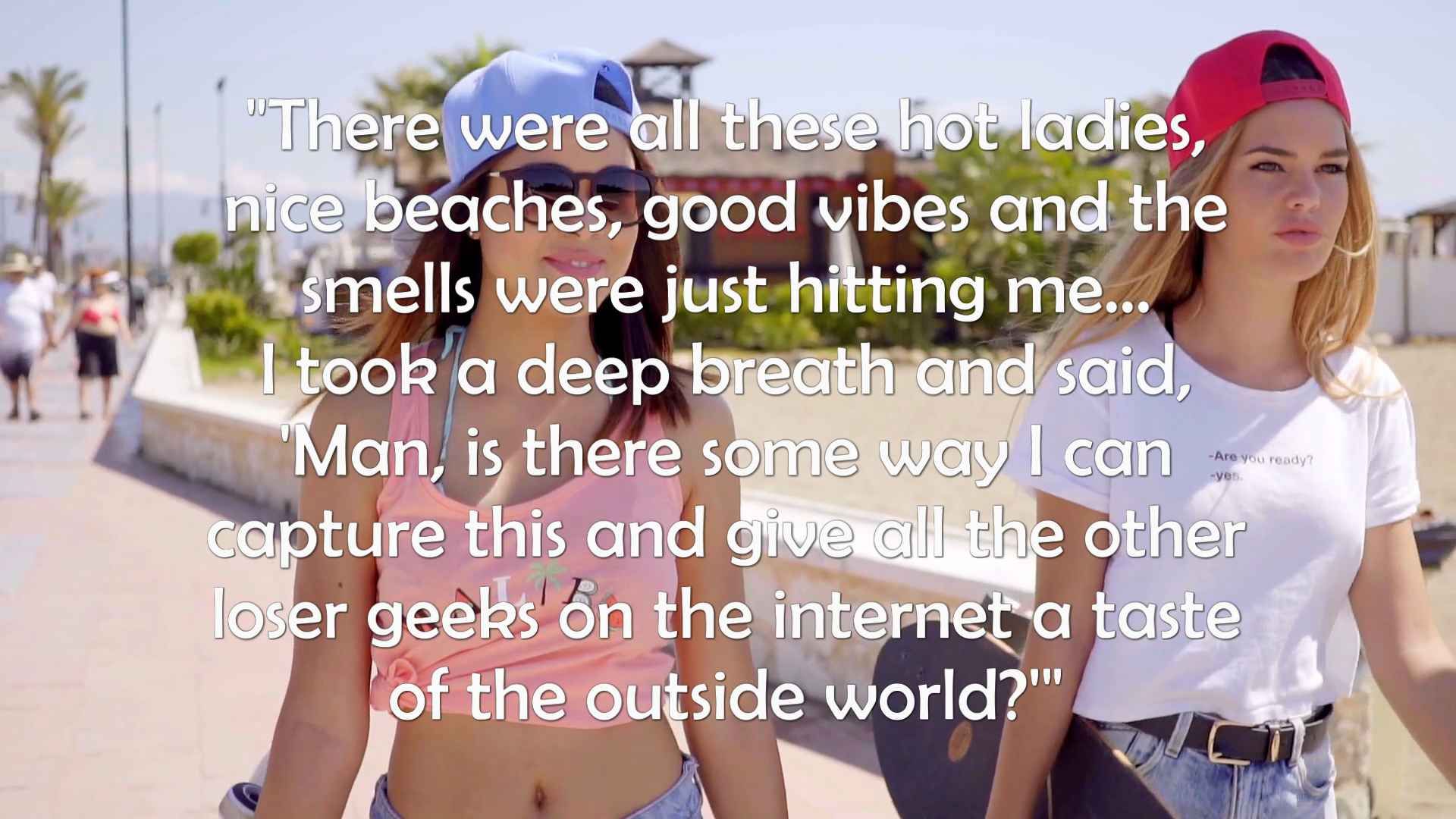 "There were all these hot ladies, nice beaches, good vibes and the smells were just hitting me... I took a deep breath and said, 'Man, is there some way I can capture this and give all the other loser geeks on the internet a taste of the outside world?'"