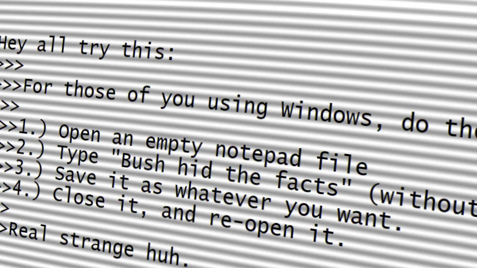 For all of you using Windows, do this
1) Open an empty notepad file
2) Type Bush Hid the Facts"
3) Save it
4) Close it, re-open it