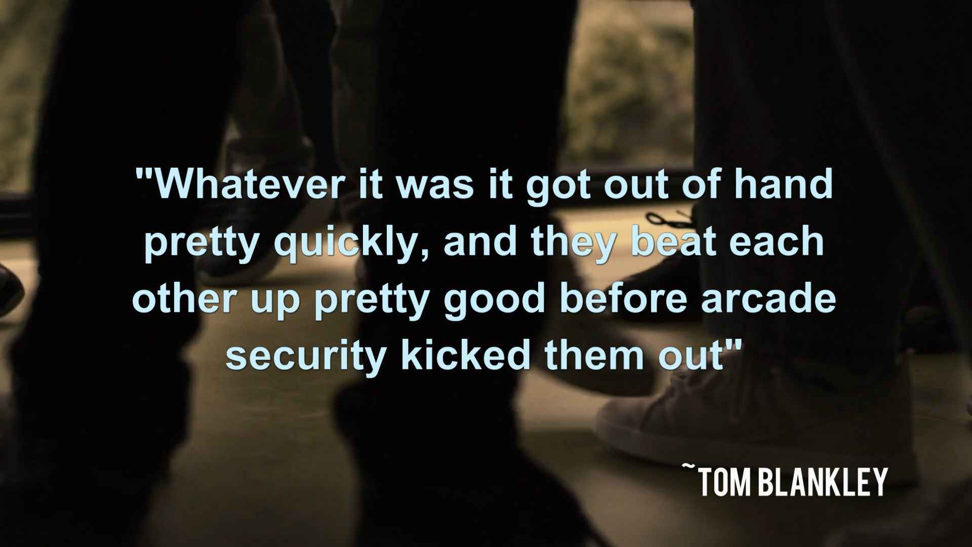 "Whatever it was it got out of hand pretty quickly, and they beat each other up pretty good before arcade security kicked them out" ~ Tom Blankley