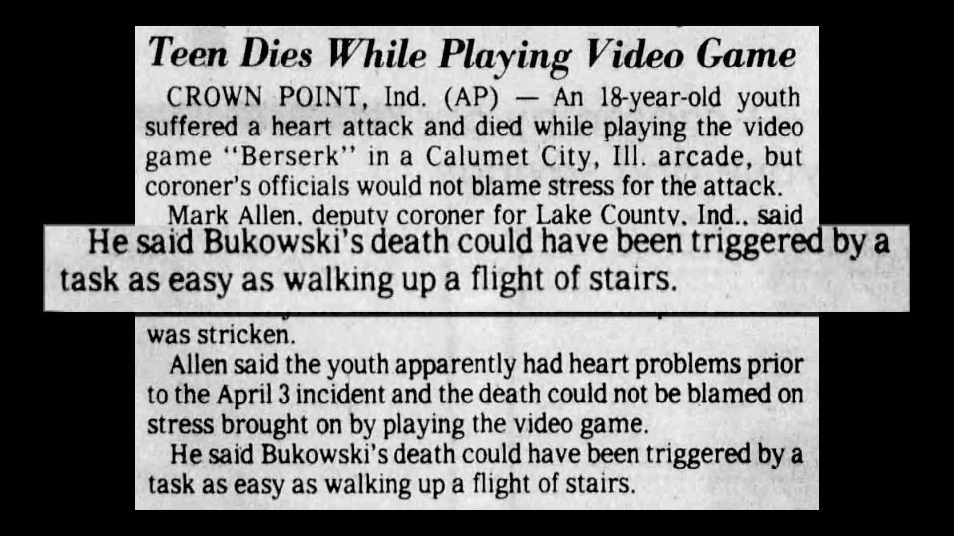 "He said Bukowski's death could have been triggered by a task as easy as walking up a flight of stairs" excerpt from news article titled "Teen Dies While Playing Video Game".